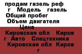 продам газель реф 2006 г › Модель ­ газель › Общий пробег ­ 200 000 › Объем двигателя ­ 2 › Цена ­ 250 000 - Кировская обл., Киров г. Авто » Спецтехника   . Кировская обл.,Киров г.